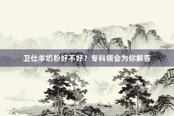 卫仕羊奶粉好不好？专科领会为你解答
